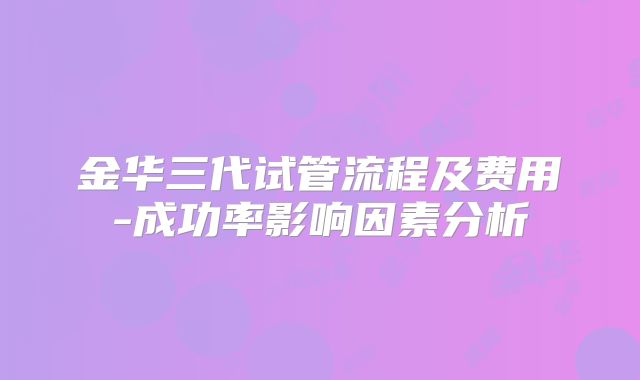 金华三代试管流程及费用-成功率影响因素分析