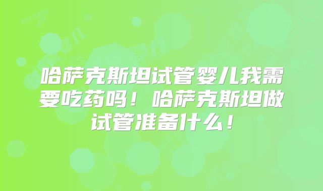 哈萨克斯坦试管婴儿我需要吃药吗!哈萨克斯坦做试管准备什么!
