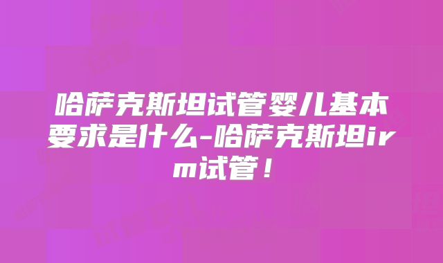 哈萨克斯坦试管婴儿基本要求是什么-哈萨克斯坦irm试管！