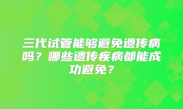 三代试管能够避免遗传病吗？哪些遗传疾病都能成功避免？