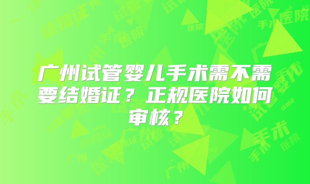 广州试管婴儿手术需不需要结婚证?正规医院如何审核?