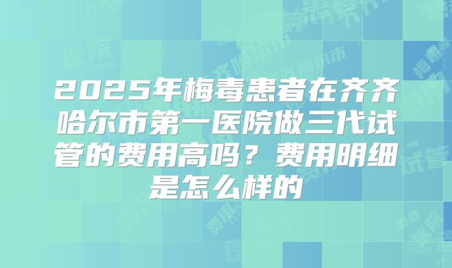 2025年梅毒患者在齐齐哈尔市第一医院做三代试管的费用高吗?费用明细是怎么样的