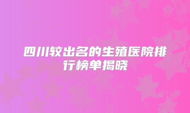 四川较出名的生殖医院排行榜单揭晓