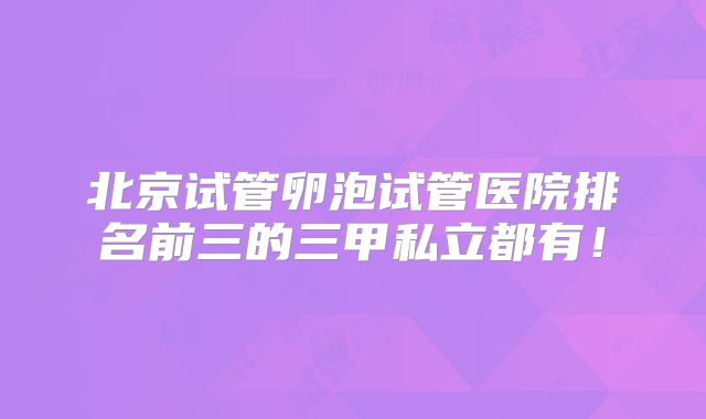 北京试管卵泡试管医院排名前三的三甲私立都有！