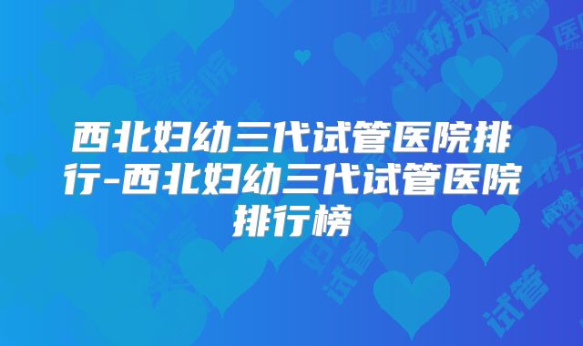 西北妇幼三代试管医院排行-西北妇幼三代试管医院排行榜