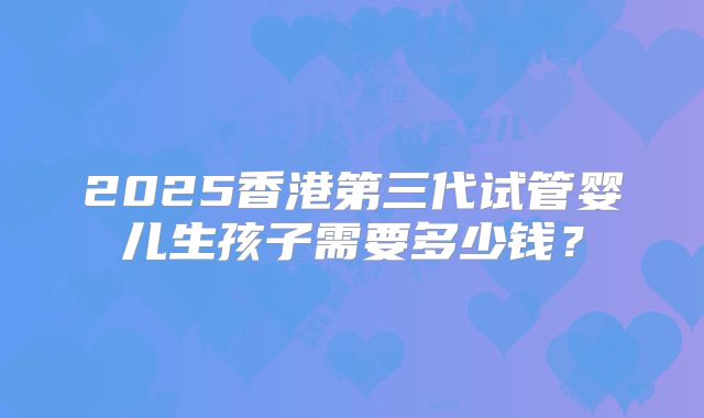 2025香港第三代试管婴儿生孩子需要多少钱？
