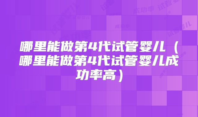 哪里能做第4代试管婴儿(哪里能做第4代试管婴儿成功率高)