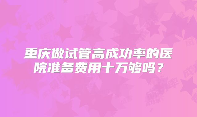 重庆做试管高成功率的医院准备费用十万够吗？