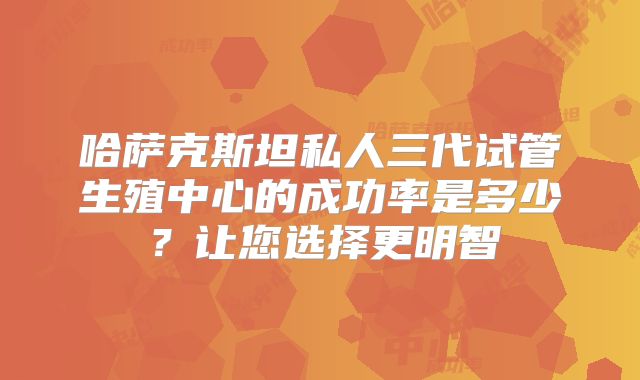 哈萨克斯坦私人三代试管生殖中心的成功率是多少?让您选择更明智
