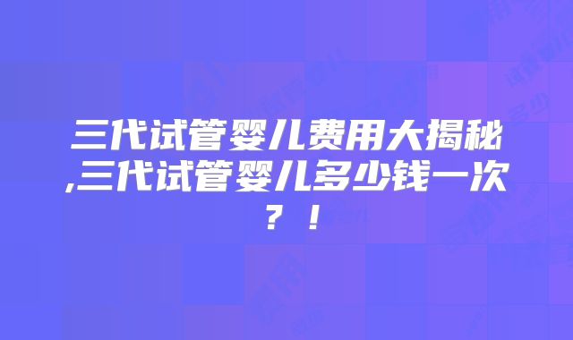 三代试管婴儿费用大揭秘,三代试管婴儿多少钱一次？！