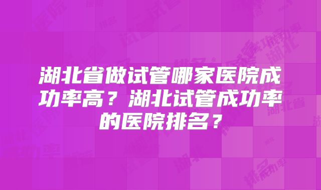 湖北省做试管哪家医院成功率高?湖北试管成功率的医院排名?