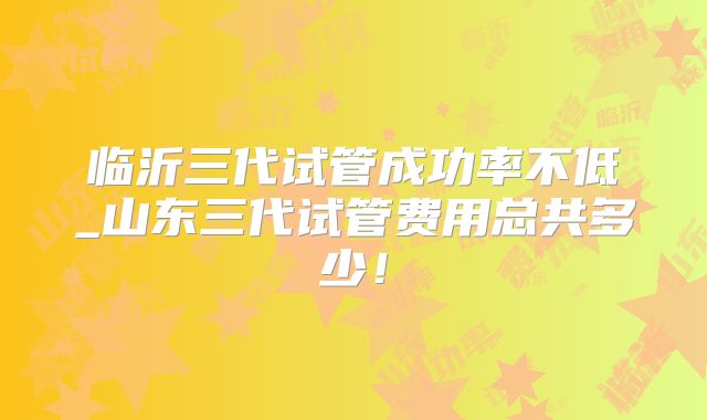 临沂三代试管成功率不低_山东三代试管费用总共多少！