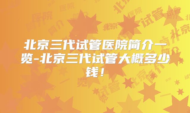 北京三代试管医院简介一览-北京三代试管大概多少钱！