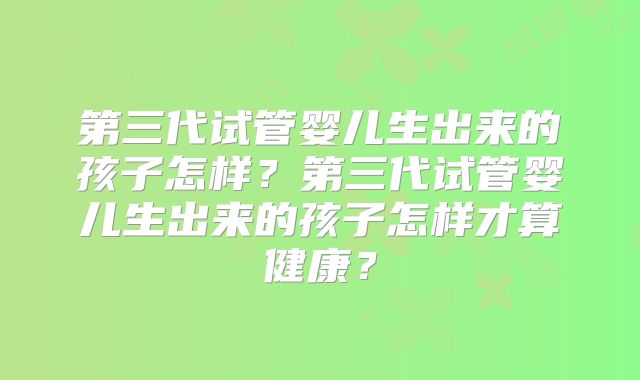 第三代试管婴儿生出来的孩子怎样?第三代试管婴儿生出来的孩子怎样才算健康?
