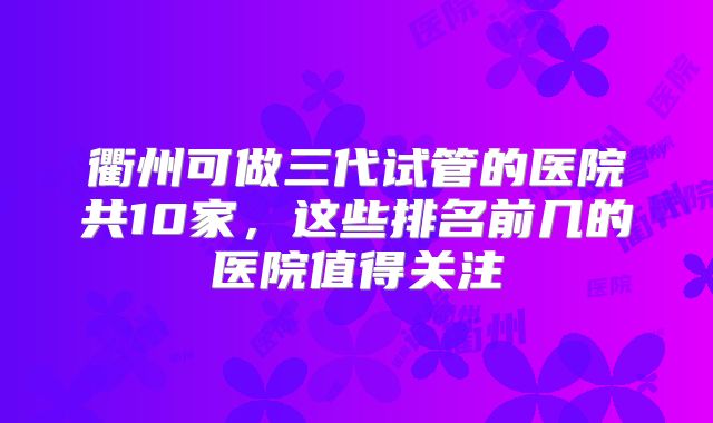 衢州可做三代试管的医院共10家，这些排名前几的医院值得关注