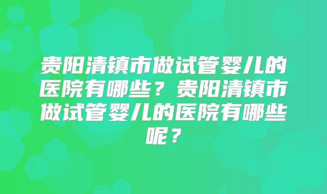 贵阳清镇市做试管婴儿的医院有哪些？贵阳清镇市做试管婴儿的医院有哪些呢？