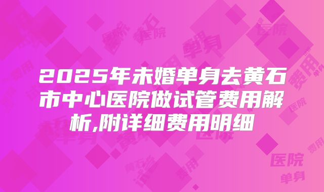2025年未婚单身去黄石市中心医院做试管费用解析,附详细费用明细