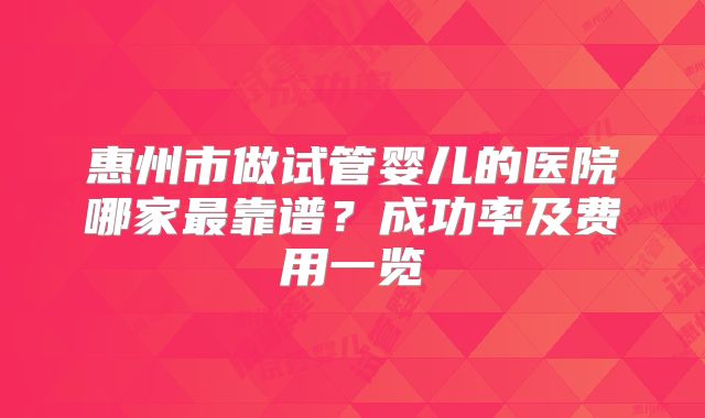 惠州市做试管婴儿的医院哪家最靠谱？成功率及费用一览