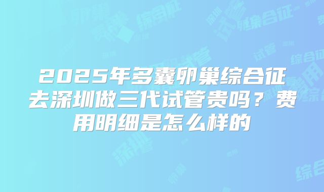 2025年多囊卵巢综合征去深圳做三代试管贵吗?费用明细是怎么样的
