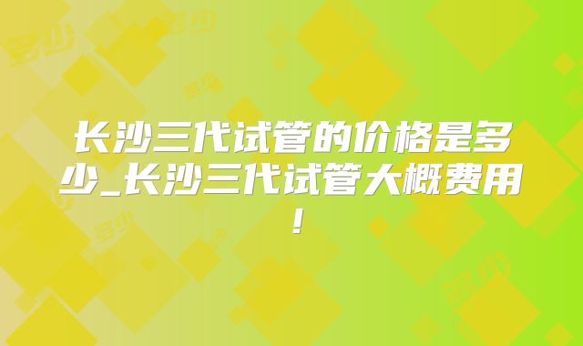 长沙三代试管的价格是多少_长沙三代试管大概费用！