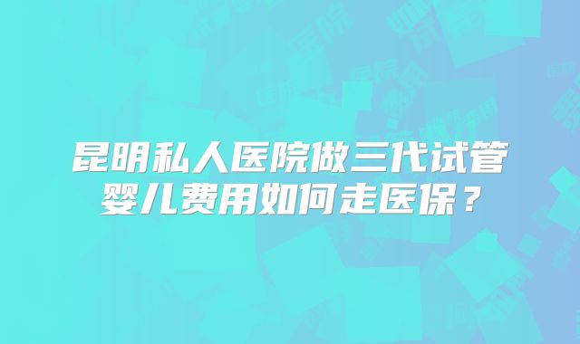 昆明私人医院做三代试管婴儿费用如何走医保？