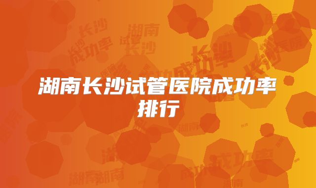 湖南长沙试管医院成功率排行
