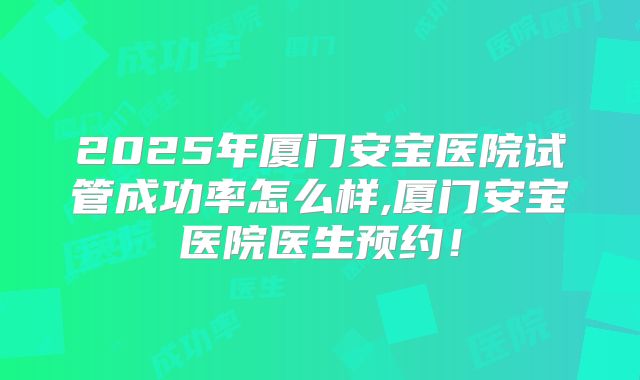 2025年厦门安宝医院试管成功率怎么样,厦门安宝医院医生预约!