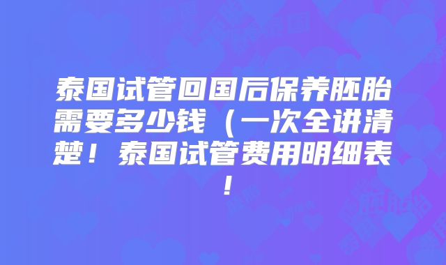 泰国试管回国后保养胚胎需要多少钱（一次全讲清楚！泰国试管费用明细表！