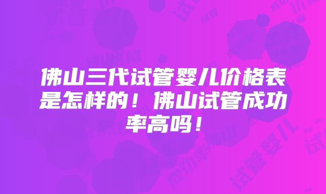 佛山三代试管婴儿价格表是怎样的！佛山试管成功率高吗！