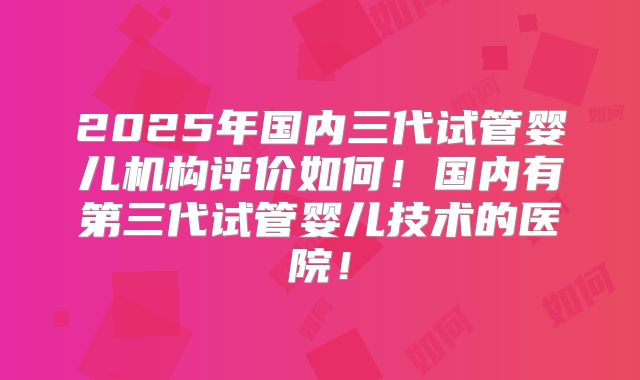 2025年国内三代试管婴儿机构评价如何！国内有第三代试管婴儿技术的医院！