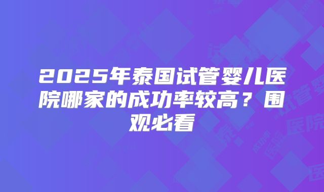 2025年泰国试管婴儿医院哪家的成功率较高？围观必看
