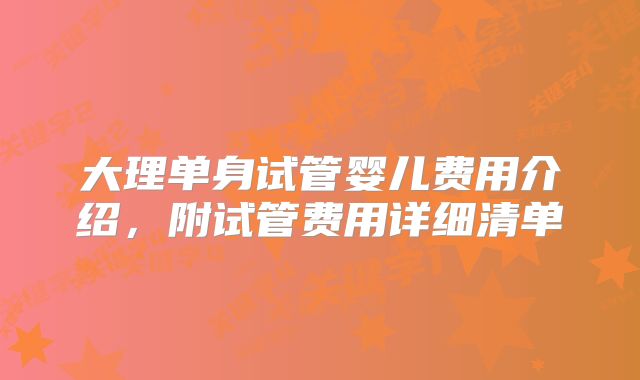 大理单身试管婴儿费用介绍,附试管费用详细清单