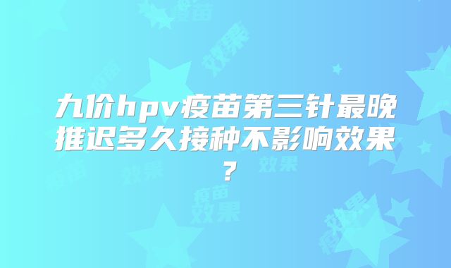 九价hpv疫苗第三针最晚推迟多久接种不影响效果？