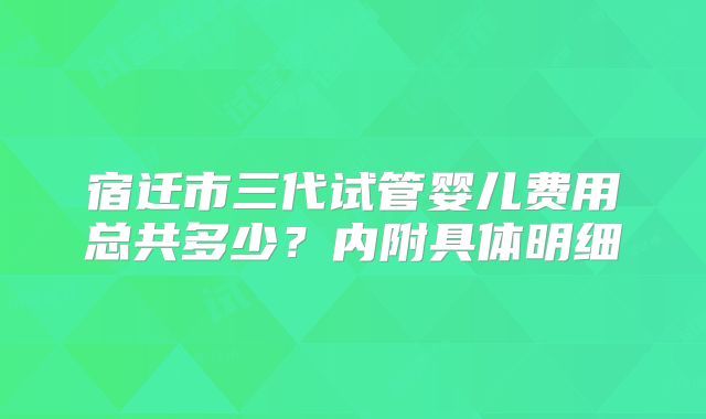 宿迁市三代试管婴儿费用总共多少？内附具体明细