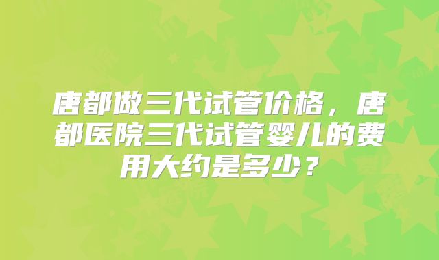 唐都做三代试管价格，唐都医院三代试管婴儿的费用大约是多少？