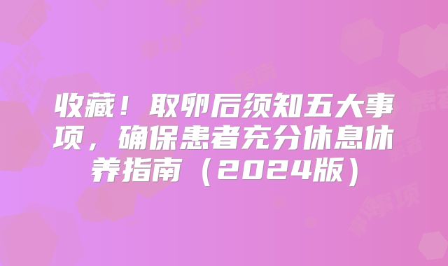 收藏！取卵后须知五大事项，确保患者充分休息休养指南（2024版）