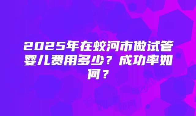 2025年在蛟河市做试管婴儿费用多少？成功率如何？