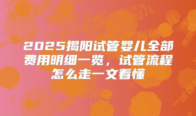 2025揭阳试管婴儿全部费用明细一览,试管流程怎么走一文看懂