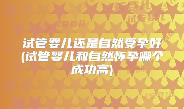 试管婴儿还是自然受孕好(试管婴儿和自然怀孕哪个成功高)