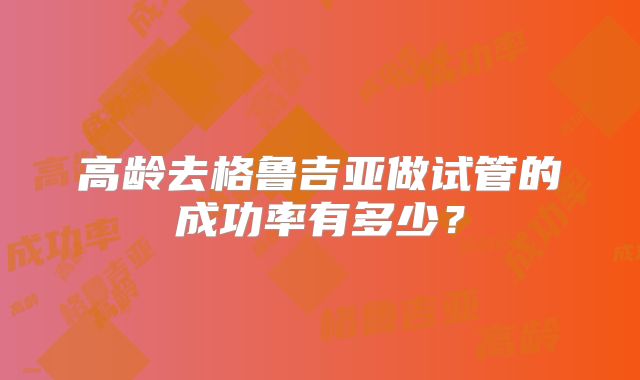 高龄去格鲁吉亚做试管的成功率有多少？