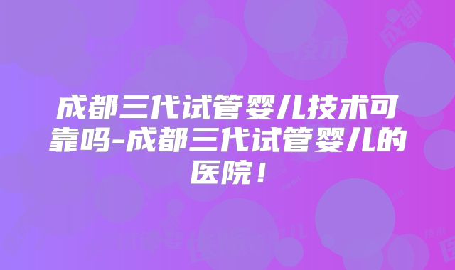 成都三代试管婴儿技术可靠吗-成都三代试管婴儿的医院！