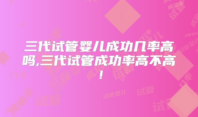 三代试管婴儿成功几率高吗,三代试管成功率高不高！