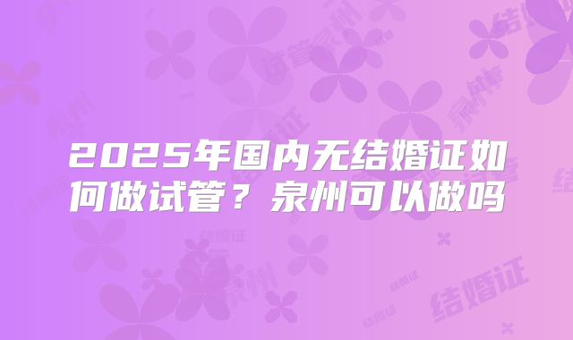 2025年国内无结婚证如何做试管？泉州可以做吗