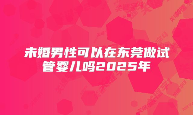 未婚男性可以在东莞做试管婴儿吗2025年