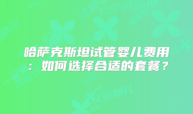 哈萨克斯坦试管婴儿费用：如何选择合适的套餐？
