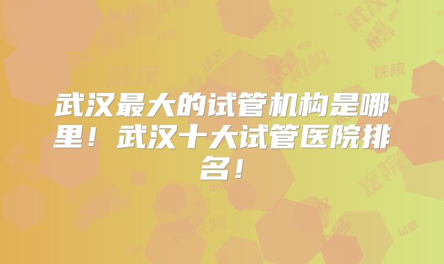 武汉最大的试管机构是哪里!武汉十大试管医院排名!