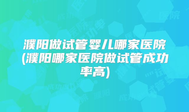 濮阳做试管婴儿哪家医院(濮阳哪家医院做试管成功率高)