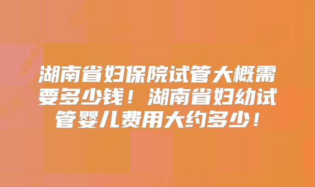 湖南省妇保院试管大概需要多少钱！湖南省妇幼试管婴儿费用大约多少！