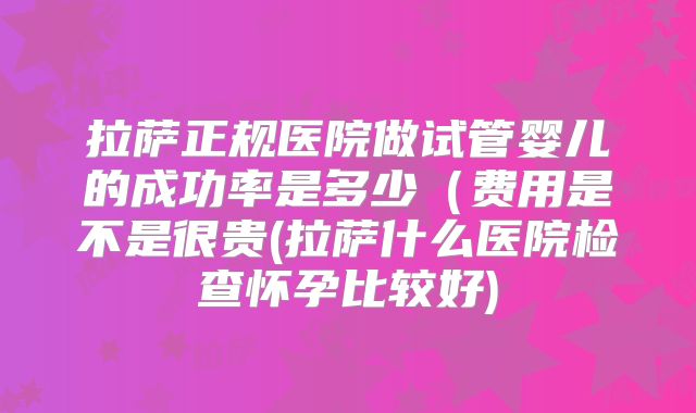 拉萨正规医院做试管婴儿的成功率是多少（费用是不是很贵(拉萨什么医院检查怀孕比较好)