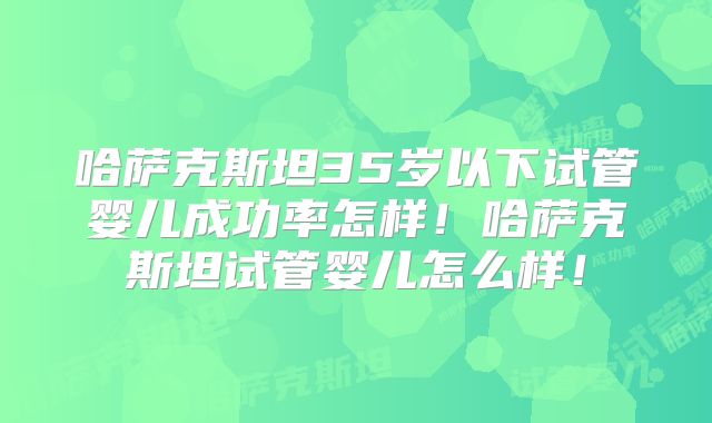 哈萨克斯坦35岁以下试管婴儿成功率怎样!哈萨克斯坦试管婴儿怎么样!